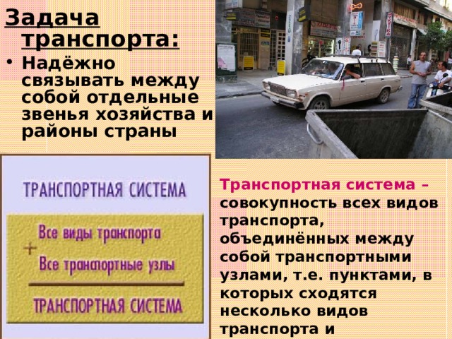 Задача транспорта: Надёжно связывать между собой отдельные звенья хозяйства и районы страны Транспортная система – совокупность всех видов транспорта, объединённых между собой транспортными узлами, т.е. пунктами, в которых сходятся несколько видов транспорта и осуществляется обмен грузов между ними 