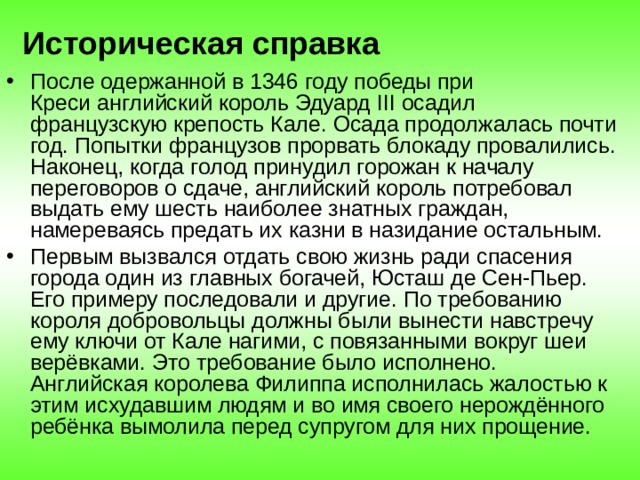 Историческая справка После одержанной в 1346 году победы при Креси английский король Эдуард III осадил французскую крепость Кале. Осада продолжалась почти год. Попытки французов прорвать блокаду провалились. Наконец, когда голод принудил горожан к началу переговоров о сдаче, английский король потребовал выдать ему шесть наиболее знатных граждан, намереваясь предать их казни в назидание остальным. Первым вызвался отдать свою жизнь ради спасения города один из главных богачей, Юсташ де Сен-Пьер. Его примеру последовали и другие. По требованию короля добровольцы должны были вынести навстречу ему ключи от Кале нагими, с повязанными вокруг шеи верёвками. Это требование было исполнено. Английская королева Филиппа исполнилась жалостью к этим исхудавшим людям и во имя своего нерождённого ребёнка вымолила перед супругом для них прощение. 