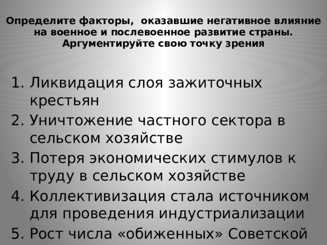 Определите факторы, оказавшие негативное влияние на военное и послевоенное развитие страны. Аргументируйте свою точку зрения   Ликвидация слоя зажиточных крестьян Уничтожение частного сектора в сельском хозяйстве Потеря экономических стимулов к труду в сельском хозяйстве Коллективизация стала источником для проведения индустриализации Рост числа «обиженных» Советской властью 