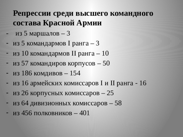  Репрессии среди высшего командного состава Красной Армии - из 5 маршалов – 3 из 5 командармов I ранга – 3 из 10 командармов II ранга – 10 из 57 командиров корпусов – 50 из 186 комдивов – 154 из 16 армейских комиссаров I и II ранга - 16 из 26 корпусных комиссаров – 25 из 64 дивизионных комиссаров – 58 из 456 полковников – 401 