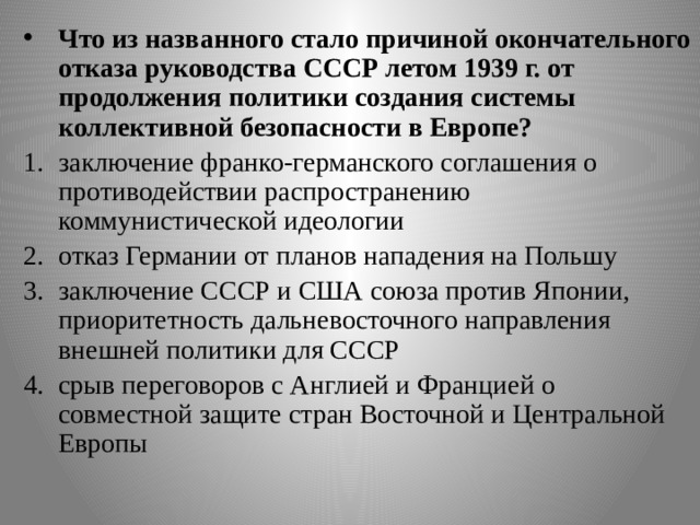 Что из названного стало причиной окончательного отказа руководства СССР летом 1939 г. от продолжения политики создания системы коллективной безопасности в Европе? заключение франко-германского соглашения о противодействии распространению коммунистической идеологии отказ Германии от планов нападения на Польшу заключение СССР и США союза против Японии, приоритетность дальневосточного направления внешней политики для СССР срыв переговоров с Англией и Францией о совместной защите стран Восточной и Центральной Европы 19 