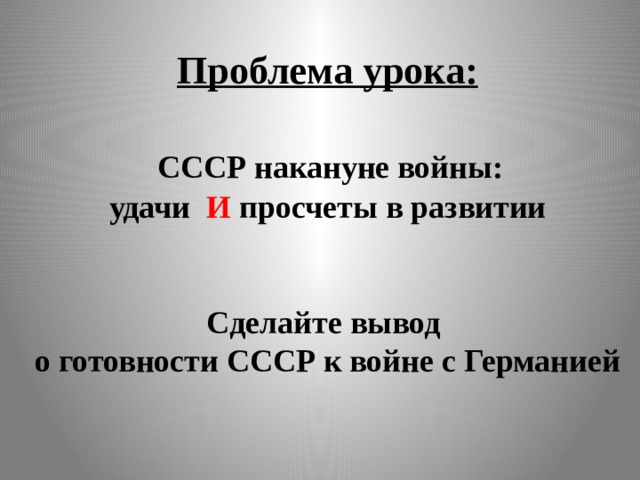 Проблема урока:    СССР накануне войны:  удачи И просчеты в развитии    Сделайте вывод  о готовности СССР к войне с Германией   