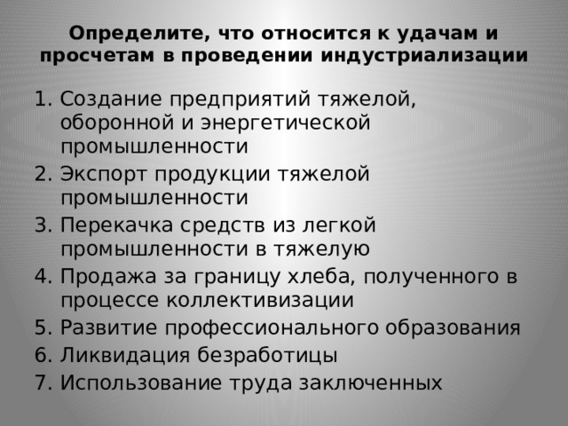 Определите, что относится к удачам и просчетам в проведении индустриализации   Создание предприятий тяжелой, оборонной и энергетической промышленности Экспорт продукции тяжелой промышленности Перекачка средств из легкой промышленности в тяжелую Продажа за границу хлеба, полученного в процессе коллективизации Развитие профессионального образования Ликвидация безработицы Использование труда заключенных 