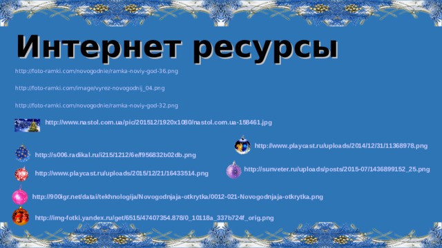 Интернет ресурсы http://foto-ramki.com/novogodnie/ramka-noviy-god-36.png http://foto-ramki.com/image/vyrez-novogodnij_04.png http://foto-ramki.com/novogodnie/ramka-noviy-god-32.png http://www.nastol.com.ua/pic/201512/1920x1080/nastol.com.ua-158461.jpg  http://www.playcast.ru/uploads/2014/12/31/11368978.png  http://s006.radikal.ru/i215/1212/6e/f956832b02db.png  http://sunveter.ru/uploads/posts/2015-07/1436899152_25.png  http://www.playcast.ru/uploads/2015/12/21/16433514.png  http://900igr.net/datai/tekhnologija/Novogodnjaja-otkrytka/0012-021-Novogodnjaja-otkrytka.png  http://img-fotki.yandex.ru/get/6515/47407354.878/0_10118a_337b724f_orig.png   