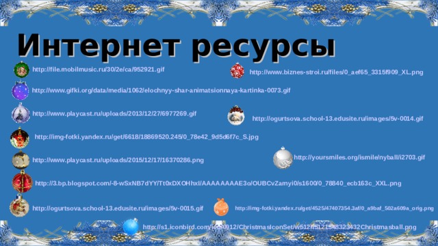 Интернет ресурсы http://file.mobilmusic.ru/30/2e/ca/952921.gif  http://www.biznes-stroi.ru/files/0_aef65_3315f909_XL.png  http://www.gifki.org/data/media/1062/elochnyy-shar-animatsionnaya-kartinka-0073.gif  http://www.playcast.ru/uploads/2013/12/27/6977269.gif  http://ogurtsova.school-13.edusite.ru/images/5v-0014.gif  http://img-fotki.yandex.ru/get/6618/18869520.245/0_78e42_9d5d6f7c_S.jpg  http://yoursmiles.org/ismile/nyball/i2703.gif  http://www.playcast.ru/uploads/2015/12/17/16370286.png  http://3.bp.blogspot.com/-8-wSxNB7dYY/Tt0xDXOHhxI/AAAAAAAAE3o/OUBCvZamyi0/s1600/0_78840_ecb163c_XXL.png  http://ogurtsova.school-13.edusite.ru/images/5v-0015.gif  http://img-fotki.yandex.ru/get/4525/47407354.3af/0_a9baf_502a609a_orig.png http://s1.iconbird.com/ico/0912/ChristmasIconSet/w512h5121348323432Christmasball.png   