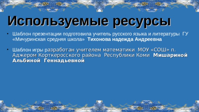 Используемые ресурсы Шаблон презентации подготовила учитель русского языка и литературы ГУ «Мичуринская средняя школа» Тихонова надежда Андреевна Шаблон игры р азработан учителем математики  МОУ «СОШ» п. Аджером Корткеросского района Республики Коми Мишариной Альбиной Геннадьевной   