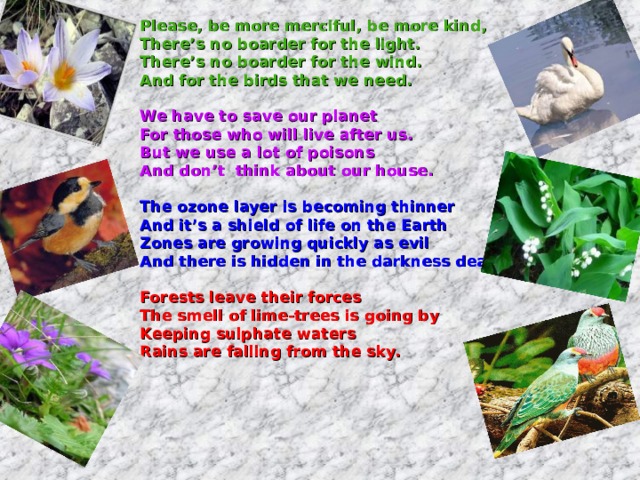 Please, be more merciful, be more kind, There’s no boarder for the light. There’s no boarder for the wind. And for the birds that we need.  We have to save our planet For those who will live after us. But we use a lot of poisons And don’t think about our house.  The ozone layer is becoming thinner And it’s a shield of life on the Earth Zones are growing quickly as evil And there is hidden in the darkness death.  Forests leave their forces The smell of lime-trees is going by Keeping sulphate waters Rains are falling from the sky.   