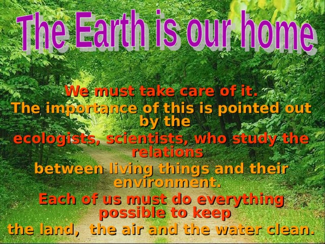  We must take care of it. The importance of this is pointed out by the ecologists, scientists, who study the relations between living things and their environment. Each of us must do everything possible to keep the land, the air and the water clean. 