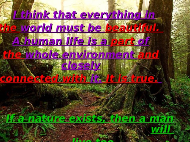  I think that everything in the world must be beautiful. A human life is a part of the whole environment and closely connected with it. It is true.    If a nature exists, then a man will  live too. 