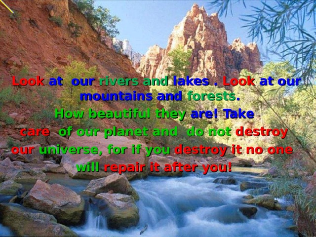  Look at  our rivers and lakes . Look at our mountains and forests . How beautiful they  are! Take care of our planet  and do not destroy our universe,  for if you destroy it no one  will repair it after you! 