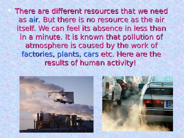 There are different resources that we need as air . But there is no resource as the air itself. We can feel its absence in less than in a minute. It is known that pollution of atmosphere is caused by the work of factories, plants, cars etc. Here are the results of human activity! 