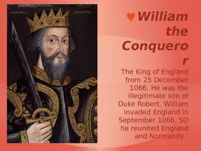 William the Conqueror  The King of England from 25 December 1066. He was the illegitimate son of Duke Robert. William invaded England in September 1066, SO he reunited England and Normandy     