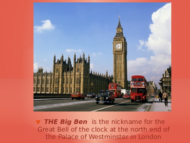  THE Big Ben  is the nickname for the Great Bell of the clock at the north end of the Palace of Westminster in London 