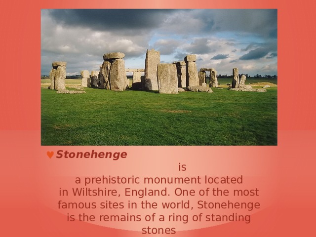 Stonehenge   is a prehistoric monument located in Wiltshire, England . One of the most famous sites in the world, Stonehenge is the remains of a ring of standing stones 