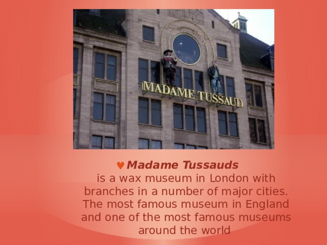 Madame Tussauds     is a wax museum in  London with branches in a number of major cities. The most famous museum in England and one of the most famous museums around the world  
