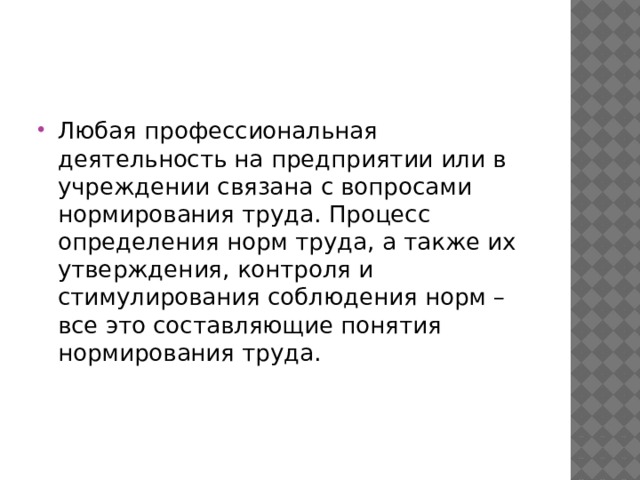 Любая профессиональная деятельность на предприятии или в учреждении связана с вопросами нормирования труда. Процесс определения норм труда, а также их утверждения, контроля и стимулирования соблюдения норм – все это составляющие понятия нормирования труда. 