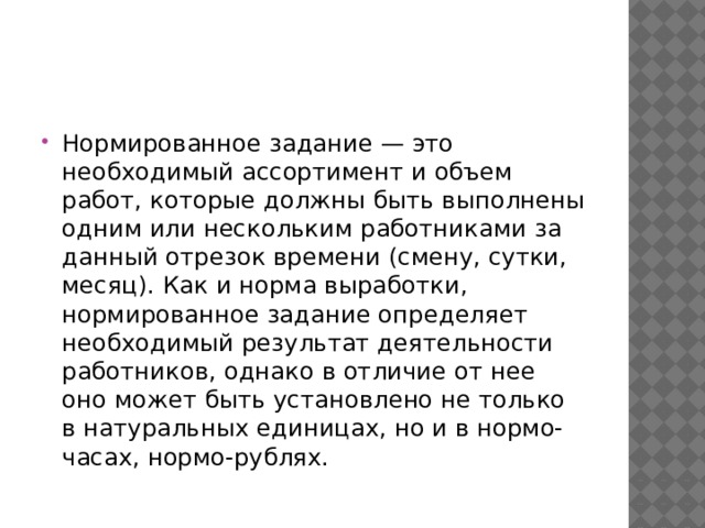 Нормированное задание — это необходимый ассортимент и объем работ, которые должны быть выполнены одним или нескольким работниками за данный отрезок времени (смену, сутки, месяц). Как и норма выработки, нормированное задание определяет необходимый результат деятельности работников, однако в отличие от нее оно может быть установлено не только в натуральных единицах, но и в нормо-часах, нормо-рублях. 