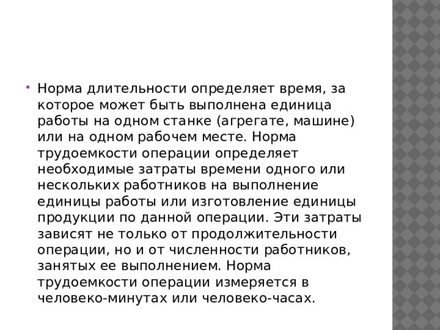 Норма длительности определяет время, за которое может быть выполнена единица работы на одном станке (агрегате, машине) или на одном рабочем месте. Норма трудоемкости операции определяет необходимые затраты времени одного или нескольких работников на выполнение единицы работы или изготовление единицы продукции по данной операции. Эти затраты зависят не только от продолжительности операции, но и от численности работников, занятых ее выполнением. Норма трудоемкости операции измеряется в человеко-минутах или человеко-часах. 