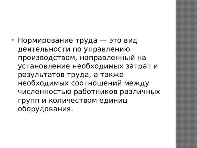 Нормирование труда — это вид деятельности по управлению производством, направленный на установление необходимых затрат и результатов труда, а также необходимых соотношений между численностью работников различных групп и количеством единиц оборудования. 