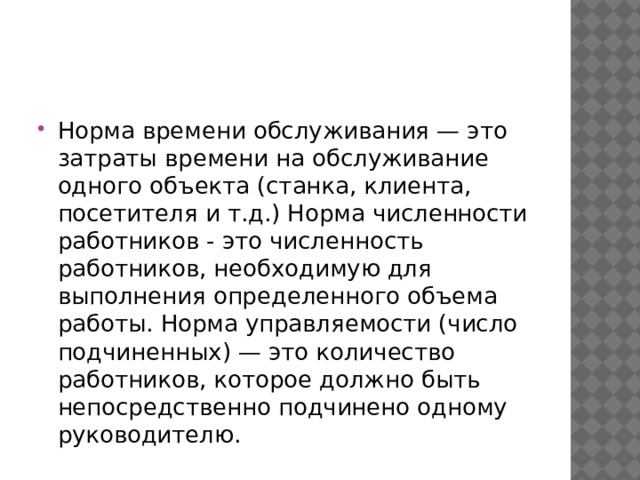 Норма времени обслуживания — это затраты времени на обслуживание одного объекта (станка, клиента, посетителя и т.д.) Норма численности работников - это численность работников, необходимую для выполнения определенного объема работы. Норма управляемости (число подчиненных) — это количество работников, которое должно быть непосредственно подчинено одному руководителю. 