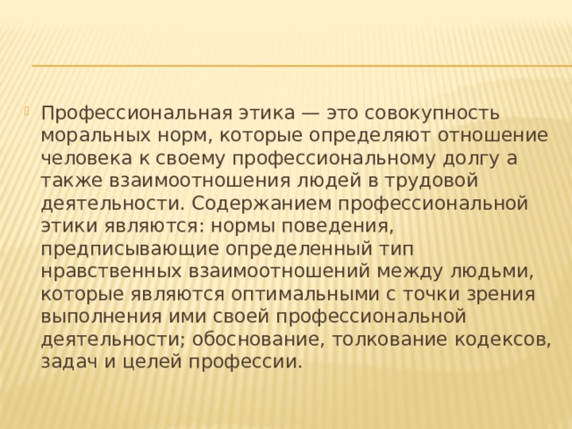 Профессиональная этика — это совокупность моральных норм, которые определяют отношение человека к своему профессиональному долгу а также взаимоотношения людей в трудовой деятельности. Содержанием профессиональной этики являются: нормы поведения, предписывающие определенный тип нравственных взаимоотношений между людьми, которые являются оптимальными с точки зрения выполнения ими своей профессиональной деятельности; обоснование, толкование кодексов, задач и целей профессии. 