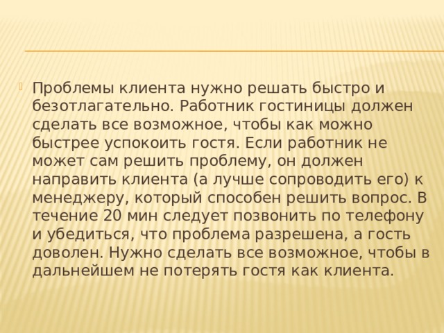 Проблемы клиента нужно решать быстро и безотлагательно. Работник гостиницы должен сделать все возможное, чтобы как можно быстрее успокоить гостя. Если работник не может сам решить проблему, он должен направить клиента (а лучше сопроводить его) к менеджеру, который способен решить вопрос. В течение 20 мин следует позвонить по телефону и убедиться, что проблема разрешена, а гость доволен. Нужно сделать все возможное, чтобы в дальнейшем не потерять гостя как клиента. 