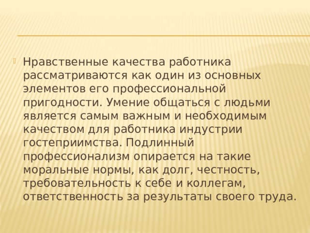 Нравственные качества работника рассматриваются как один из основных элементов его профессиональной пригодности. Умение общаться с людьми является самым важным и необходимым качеством для работника индустрии гостеприимства. Подлинный профессионализм опирается на такие моральные нормы, как долг, честность, требовательность к себе и коллегам, ответственность за результаты своего труда. 