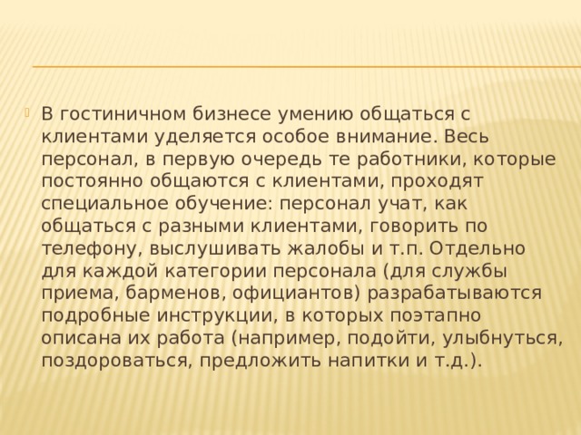 В гостиничном бизнесе умению общаться с клиентами уделяется особое внимание. Весь персонал, в первую очередь те работники, которые постоянно общаются с клиентами, проходят специальное обучение: персонал учат, как общаться с разными клиентами, говорить по телефону, выслушивать жалобы и т.п. Отдельно для каждой категории персонала (для службы приема, барменов, официантов) разрабатываются подробные инструкции, в которых поэтапно описана их работа (например, подойти, улыбнуться, поздороваться, предложить напитки и т.д.). 