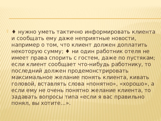 ♦ нужно уметь тактично информировать клиента и сообщать ему даже неприятные новости, например о том, что клиент должен доплатить некоторую сумму; ♦ ни один работник отеля не имеет права спорить с гостем, даже по пустякам; если клиент сообщает что-нибудь работнику, то последний должен продемонстрировать максимальное желание понять клиента, кивать головой, вставлять слова «понятно», «хорошо», а если ему не очень понятно желание клиента, то задавать вопросы типа «если я вас правильно понял, вы хотите...». 