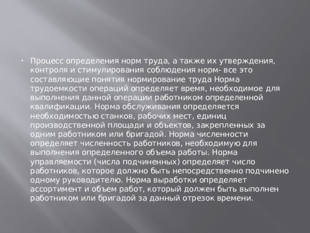 Процесс определения норм труда, а также их утверждения, контроля и стимулирования соблюдения норм- все это составляющие понятия нормирование труда Норма трудоемкости операций определяет время, необходимое для выполнения данной операции работником определенной квалификации. Норма обслуживания определяется необходимостью станков, рабочих мест, единиц производственной площади и объектов, закрепленных за одним работником или бригадой. Норма численности определяет численность работников, необходимую для выполнения определенного объема работы. Норма управляемости (числа подчиненных) определяет число работников, которое должно быть непосредственно подчинено одному руководителю. Норма выработки определяет ассортимент и объем работ, который должен быть выполнен работником или бригадой за данный отрезок времени. 