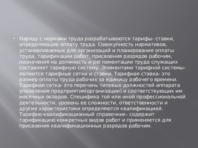 Наряду с нормами труда разрабатываются тарифы- ставки, определяющие оплату труда. Совокупность нормативов, устанавливаемых для организаций и планирования оплаты труда, тарификации работ, присвоения разрядов рабочим, назначения на должность и регламентации труда служащих составляет тарифную систему. Элементами тарифной системы- являются тарифные сетки и ставки. Тарифная ставка- это размер оплаты труда рабочих за единицу рабочего времени. Тарифная сетка- это перечень типовых должностей аппарата управления предприятия(организации) и соответствующих им месячных окладов. Специфика той или иной профессиональной деятельности, уровень ее сложности, ответственности и другие характеристики определяются квалификацией. Тарифно-квалификационный справочник- содержит тарификацию конкретных видов работ и применяется для присвоения квалификационных разрядов рабочим. 