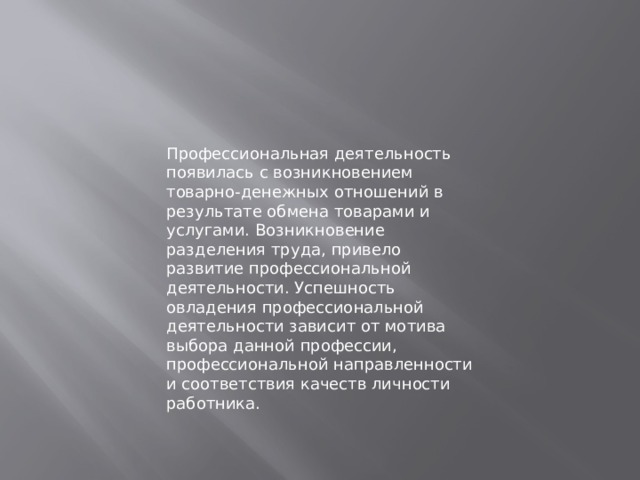 Профессиональная деятельность появилась с возникновением товарно-денежных отношений в результате обмена товарами и услугами. Возникновение разделения труда, привело развитие профессиональной деятельности. Успешность овладения профессиональной деятельности зависит от мотива выбора данной профессии, профессиональной направленности и соответствия качеств личности работника. 