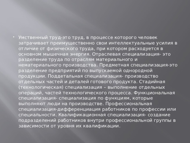 Умственный труд-это труд, в процессе которого человек затрачивает преимущественно свои интеллектуальные усилия в отличие от физического труда, при котором расходуется в основном мышечная энергия. Отраслевая специализация- это разделение труда по отраслям материального и нематериального производства. Предметная специализация-это разделение предприятий по выпускаемой однородной продукции. Поддетальная специализация- производство отдельных частей и деталей готового продукта. Стадийная (технологическая) специализация – выполнение отдельных операций, частей технологического процесса. Функциональная специализация- специализация по функциям, которые выполняют люди на производстве. Профессиональная специализация-дифференциация работников по профессии или специальности. Квалификационная специализация- создание подразделений работников внутри профессиональной группы в зависимости от уровня их квалификации. 