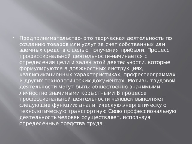 Предпринимательство- это творческая деятельность по созданию товаров или услуг за счет собственных или заемных средств с целью получения прибыли. Процесс профессиональной деятельности-начинается с определения цели и задач этой деятельности, которые формулируются в должностных инструкциях, квалификационных характеристиках, профессиограммах и других технологических документах. Мотивы трудовой деятельности могут быть: общественно значимыми личностно значимыми корыстными В процессе профессиональной деятельности человек выполняет следующие функции: аналитическую энергетическую технологическую транспортную Свою профессиональную деятельность человек осуществляет, используя определенные средства труда. 