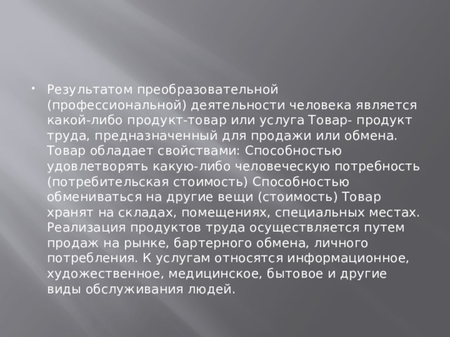 Результатом преобразовательной (профессиональной) деятельности человека является какой-либо продукт-товар или услуга Товар- продукт труда, предназначенный для продажи или обмена. Товар обладает свойствами: Способностью удовлетворять какую-либо человеческую потребность (потребительская стоимость) Способностью обмениваться на другие вещи (стоимость) Товар хранят на складах, помещениях, специальных местах. Реализация продуктов труда осуществляется путем продаж на рынке, бартерного обмена, личного потребления. К услугам относятся информационное, художественное, медицинское, бытовое и другие виды обслуживания людей. 