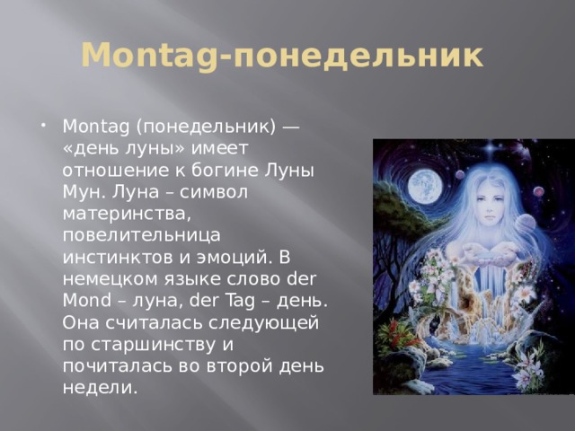 Montag-понедельник Montag (понедельник) — «день луны» имеет отношение к богине Луны Мун. Луна – символ материнства, повелительница инстинктов и эмоций. В немецком языке слово der Mond – луна, der Tag – день. Она считалась следующей по старшинству и почиталась во второй день недели. 