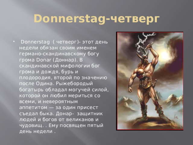 Donnerstag-четверг  Donnerstag ( четверг)- этот день недели обязан своим именем германо-скандинавскому богу грома Donar (Доннар). В скандинавской мифологии бог грома и дождя, бурь и плодородия, второй по значению после Одина. Рыжебородый богатырь обладал могучей силой, которой он любил мериться со всеми, и невероятным аппетитом — за один присест съедал быка. Донар- защитник людей и богов от великанов и чудовищ. . Ему посвящен пятый день недели . 