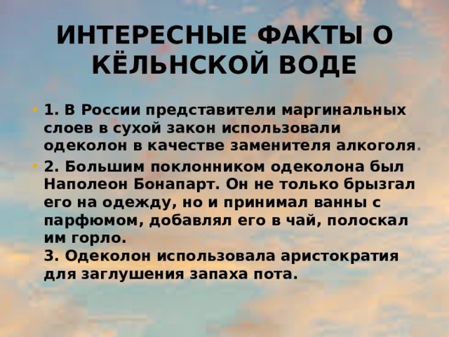 Интересные факты о кёльнской воде 1.  В России представители маргинальных слоев в сухой закон использовали одеколон в качестве заменителя алкоголя . 2.  Большим поклонником одеколона был Наполеон Бонапарт. Он не только брызгал его на одежду, но и принимал ванны с парфюмом, добавлял его в чай, полоскал им горло.  3. Одеколон использовала аристократия для заглушения запаха пота.  