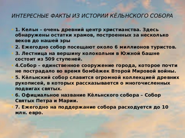 Интересные факты из истории КЁльнского собора   1. Кельн – очень древний центр христианства. Здесь обнаружены остатки храмов, построенных за несколько веков до нашей эры 2. Ежегодно собор посещают около 6 миллионов туристов. 3. Лестница на вершину колокольни в Южной башне состоит из 509 ступеней. 4.Собор – единственное сооружение города, которое почти не пострадало во время бомбёжек Второй Мировой войны. 5. Кёльнский собор славится огромной коллекцией древних рукописей, в которых рассказывается о многочисленных подвигах святых. 6. Официальное название Кёльнского собора – Собор Святых Петра и Марии. 7. Ежегодно на поддержание собора расходуется до 10 млн. евро. 