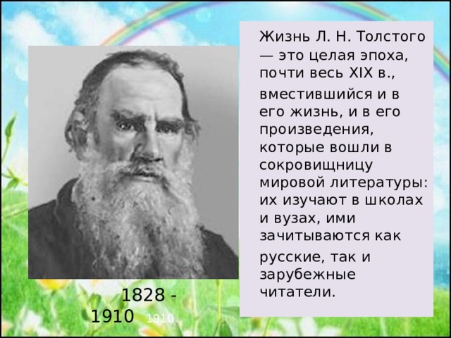 Жизнь Л. Н. Толстого — это целая эпоха, почти весь XIX в.,  вместившийся и в его жизнь, и в его произведения, которые вошли в сокровищницу мировой литературы: их изучают в школах и вузах, ими зачитываются как  русские, так и зарубежные читатели.  1828 - 1910 1910