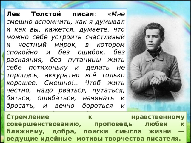 Лев Толстой писал : « Мне смешно вспомнить, как я думывал и как вы, кажется, думаете, что можно себе устроить счастливый и честный мирок, в котором спокойно и без ошибок, без раскаяния, без путаницы жить себе потихоньку и делать не торопясь, аккуратно всё только хорошее. Смешно!.. Чтоб жить честно, надо рваться, путаться, биться, ошибаться, начинать и бросать, и вечно бороться и лишаться. А спокойствие — душевная подлость ». Стремление к нравственному совершенствованию, проповедь любви к ближнему, добра, поиски смысла жизни — ведущие идейные мотивы творчества писателя.