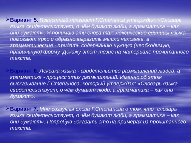    Вариант 5.  Известный лингвист Г.Степанов утверждал: «Словарь языка свидетельствует, о чём думают люди, а грамматика – как они думают». Я понимаю эти слова так: лексические единицы языка помогают ярко и образно выразить мысли человека, а грамматические - придать содержанию нужную (необходимую, правильную) форму. Докажу этот тезис на материале прочитанного текста.  Вариант 6 . Лексика языка - свидетельство размышлений людей, а грамматика - процесс этих размышлений. Именно об этом высказывание Г.Степанова, который утверждал: «Словарь языка свидетельствует, о чём думают люди, а грамматика – как они думают».  Вариант 7 .  Мне созвучны слова Г.Степанова о том, что 