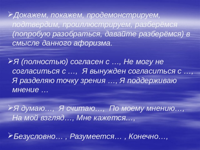 Докажем, покажем, продемонстрируем, подтвердим, проиллюстрируем, разберёмся (попробую разобраться, давайте разберёмся) в смысле данного афоризма.  Я (полностью) согласен с …, Не могу не согласиться с …, Я вынужден согласиться с …, Я разделяю точку зрения …, Я поддерживаю мнение …  Я думаю…, Я считаю…, По моему мнению…, На мой взгляд…, Мне кажется…,  Безусловно… , Разумеется… , Конечно…, 