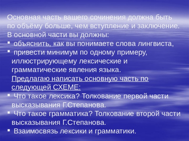 Основная часть вашего сочинения должна быть по объёму больше, чем вступление и заключение.  В основной части вы должны:  объяснить, как вы понимаете слова лингвиста,  привести минимум по одному примеру, иллюстрирующему лексические и грамматические явления языка.  Предлагаю написать основную часть по следующей СХЕМЕ:  Что такое лексика? Толкование первой части высказывания Г.Степанова.  Что такое грамматика? Толкование второй части высказывания Г.Степанова.  Взаимосвязь лексики и грамматики. 