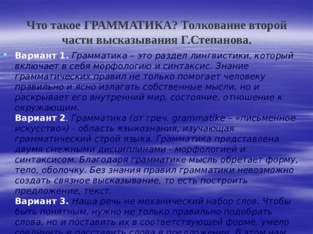 Что такое ГРАММАТИКА? Толкование второй части высказывания Г.Степанова. Вариант 1.  Грамматика – это раздел лингвистики, который включает в себя морфологию и синтаксис. Знание грамматических правил не только помогает человеку правильно и ясно излагать собственные мысли, но и раскрывает его внутренний мир, состояние, отношение к окружающим.  Вариант 2 . Грамматика (от греч. grammatike – «письменное искусство») - область языкознания, изучающая грамматический строй языка. Грамматика представлена двумя смежными дисциплинами - морфологией и синтаксисом. Благодаря грамматике мысль обретает форму, тело, оболочку. Без знания правил грамматики невозможно создать связное высказывание, то есть построить предложение, текст.  Вариант 3. Наша речь не механический набор слов. Чтобы быть понятным, нужно не только правильно подобрать слова, но и поставить их в соответствующей форме, умело соединить и расставить слова в предложении. В этом нам помогает знание правил такой области языкознания, как грамматика, которая сочетает в себе два раздела: морфологию и синтаксис. 