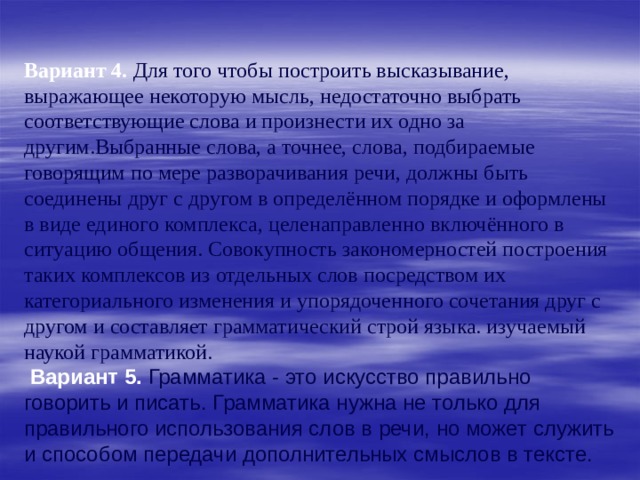 Вариант 4.  Для того чтобы построить высказывание, выражающее некоторую мысль, недостаточно выбрать соответствующие слова и произнести их одно за другим.Выбранные слова, а точнее, слова, подбираемые говорящим по мере разворачивания речи, должны быть соединены друг с другом в определённом порядке и оформлены в виде единого комплекса, целенаправленно включённого в ситуацию общения. Совокупность закономерностей построения таких комплексов из отдельных слов посредством их категориального изменения и упорядоченного сочетания друг с другом и составляет грамматический строй языка. изучаемый наукой грамматикой.  Вариант 5.  Грамматика - это искусство правильно говорить и писать. Грамматика нужна не только для правильного использования слов в речи, но может служить и способом передачи дополнительных смыслов в тексте. 