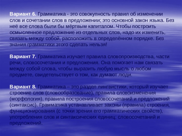     Вариант 6.  Грамматика - это совокупность правил об изменении слов и сочетании слов в предложении; это основной закон языка. Без неё все слова были бы мёртвым капиталом. Чтобы построить осмысленное предложение из отдельных слов, надо их изменить, связать между собой, расположить в определённом порядке. Без знания грамматики этого сделать нельзя!  Вариант 7.  Грамматика изучает правила словопроизводства, части речи, словосочетания и предложения. Она помогает нам связать между собой слова, чтобы выразить любую мысль о любом предмете, свидетельствует о том, как думают люди.  Вариант 8.  Грамматика – это раздел лингвистики, который изучает строение слов (словообразование), правила словоизменения (морфология), правила построения словосочетаний и предложений (синтаксис). Грамматика устанавливает законы (правила) строения, функционирования (с точки зрения его грамматических свойств), употребления слов и синтаксических единиц: словосочетаний и предложений. 