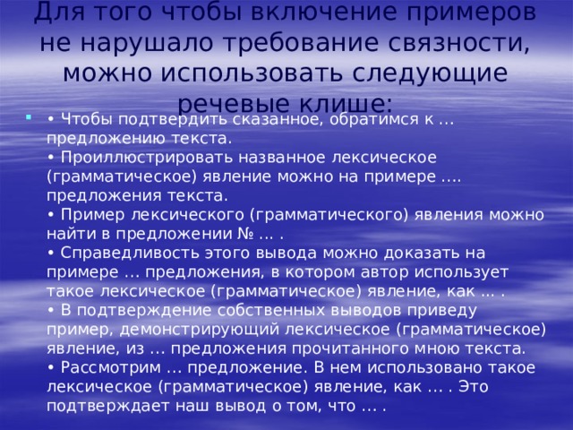 Для того чтобы включение примеров не нарушало требование связности, можно использовать следующие речевые клише: • Чтобы подтвердить сказанное, обратимся к … предложению текста.  • Проиллюстрировать названное лексическое (грамматическое) явление можно на примере …. предложения текста.  • Пример лексического (грамматического) явления можно найти в предложении № ... .  • Справедливость этого вывода можно доказать на примере … предложения, в котором автор использует такое лексическое (грамматическое) явление, как ... .  • В подтверждение собственных выводов приведу пример, демонстрирующий лексическое (грамматическое) явление, из … предложения прочитанного мною текста.  • Рассмотрим … предложение. В нем использовано такое лексическое (грамматическое) явление, как … . Это подтверждает наш вывод о том, что … . 