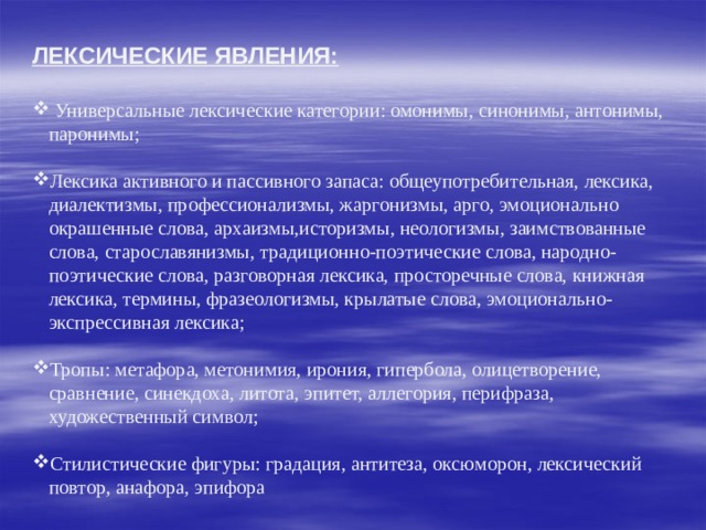 ЛЕКСИЧЕСКИЕ ЯВЛЕНИЯ:   Универсальные лексические категории: омонимы, синонимы, антонимы, паронимы; Лексика активного и пассивного запаса: общеупотребительная, лексика, диалектизмы, профессионализмы, жаргонизмы, арго, эмоционально окрашенные слова, архаизмы,историзмы, неологизмы, заимствованные слова, старославянизмы, традиционно-поэтические слова, народно-поэтические слова, разговорная лексика, просторечные слова, книжная лексика, термины, фразеологизмы, крылатые слова, эмоционально-экспрессивная лексика; Тропы: метафора, метонимия, ирония, гипербола, олицетворение, сравнение, синекдоха, литота, эпитет, аллегория, перифраза, художественный символ; Стилистические фигуры: градация, антитеза, оксюморон, лексический повтор, анафора, эпифора 