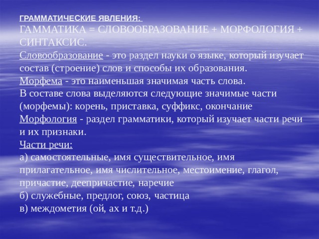       ГРАММАТИЧЕСКИЕ ЯВЛЕНИЯ:  ГАММАТИКА = СЛОВООБРАЗОВАНИЕ + МОРФОЛОГИЯ + СИНТАКСИС.  Словообразование - это раздел науки о языке, который изучает состав (строение) слов и способы их образования.  Морфема - это наименьшая значимая часть слова.  В составе слова выделяются следующие значимые части (морфемы): корень, приставка, суффикс, окончание  Морфология - раздел грамматики, который изучает части речи и их признаки.  Части речи:  а) самостоятельные, имя существительное, имя прилагательное, имя числительное, местоимение, глагол, причастие, деепричастие, наречие  б) служебные, предлог, союз, частица  в) междометия (ой, ах и т.д.) 